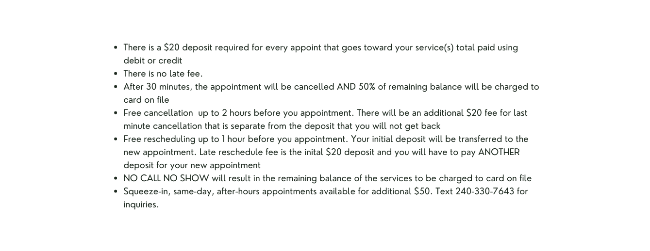 There is a 20 deposit required for every appoint that goes toward your service s total paid using debit or credit There is no late fee After 30 minutes the appointment will be cancelled AND 50 of remaining balance will be charged to card on file Free cancellation up to 2 hours before you appointment There will be an additional 20 fee for last minute cancellation that is separate from the deposit that you will not get back Free rescheduling up to 1 hour before you appointment Your initial deposit will be transferred to the new appointment Late reschedule fee is the inital 20 deposit and you will have to pay ANOTHER deposit for your new appointment NO CALL NO SHOW will result in the remaining balance of the services to be charged to card on file Squeeze in same day after hours appointments available for additional 50 Text 240 330 7643 for inquiries